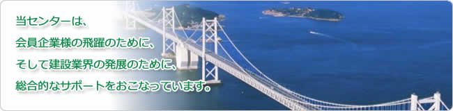 当センターは、会員企業様の飛躍のために、そして建設業界の発展のために、総合的なサポートをおこなっております。